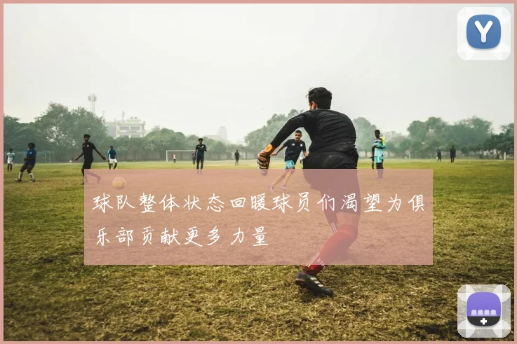 球队整体状态回暖球员们渴望为俱乐部贡献更多力量
