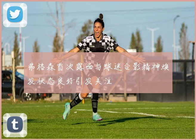 弗格森首次露面与球迷合影精神焕发状态良好引发关注