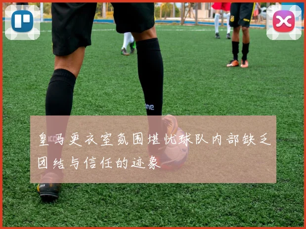 皇马更衣室氛围堪忧球队内部缺乏团结与信任的迹象