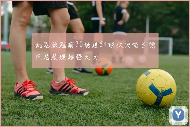凯恩欧冠前70场进54球仅次哈兰德范尼展现超强火力