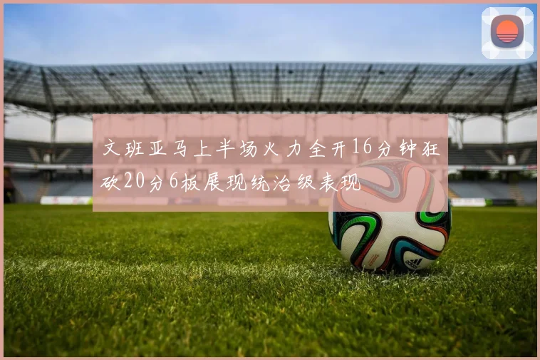 文班亚马上半场火力全开16分钟狂砍20分6板展现统治级表现