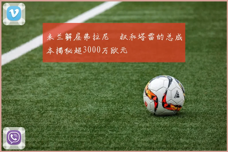 米兰解雇弗拉尼囧叔和塔雷的总成本揭秘超3000万欧元