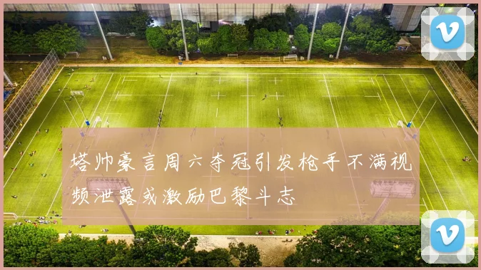 塔帅豪言周六夺冠引发枪手不满视频泄露或激励巴黎斗志