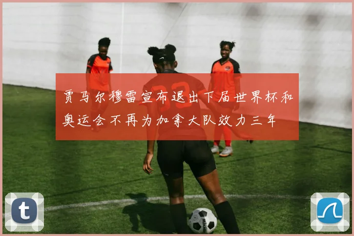 贾马尔穆雷宣布退出下届世界杯和奥运会不再为加拿大队效力三年