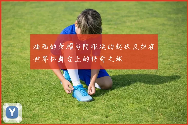 梅西的荣耀与阿根廷的起伏交织在世界杯舞台上的传奇之旅