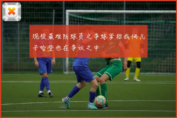 现役最难防球员之争球爹称我俩儿子哈登也在争议之中