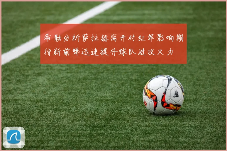 希勒分析萨拉赫离开对红军影响期待新前锋迅速提升球队进攻火力