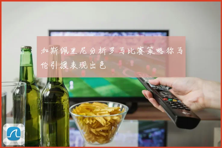 加斯佩里尼分析罗马比赛策略称马伦引援表现出色