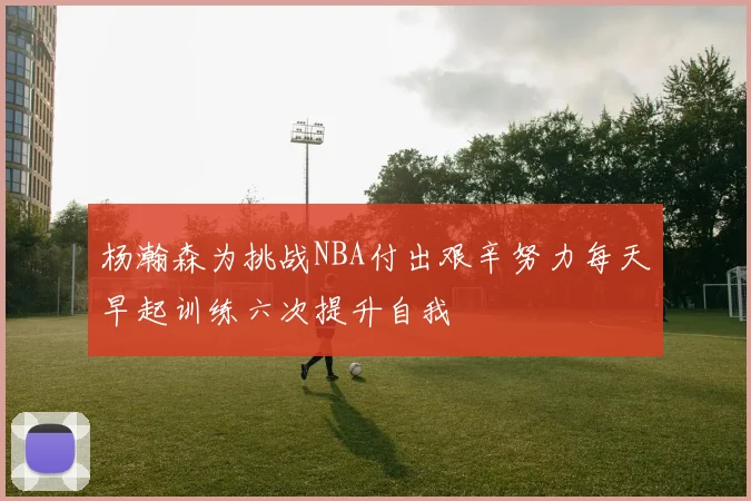 杨瀚森为挑战NBA付出艰辛努力每天早起训练六次提升自我