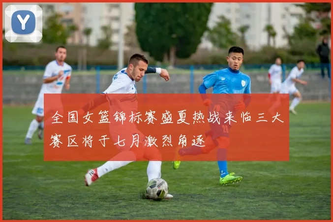 全国女篮锦标赛盛夏热战来临三大赛区将于七月激烈角逐