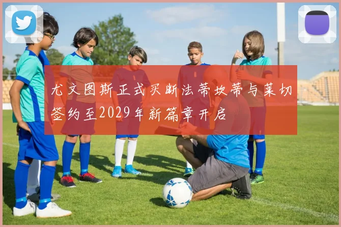 尤文图斯正式买断法蒂坎蒂与莱切签约至2029年新篇章开启