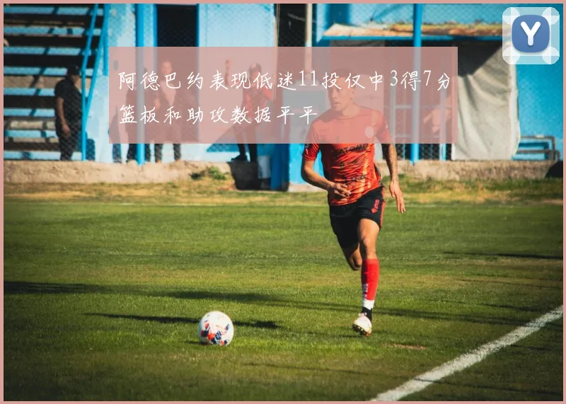 阿德巴约表现低迷11投仅中3得7分篮板和助攻数据平平