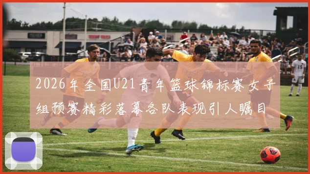 2026年全国U21青年篮球锦标赛女子组预赛精彩落幕各队表现引人瞩目
